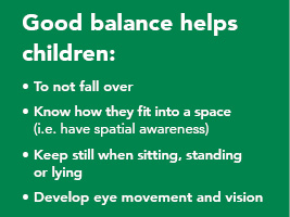 Good balance helps children: 1. to not fall over. 2. know how they fit into a space (spatial awareness). 3. keep still when sitting, standing or lying. 4. develop eye movement and vision
